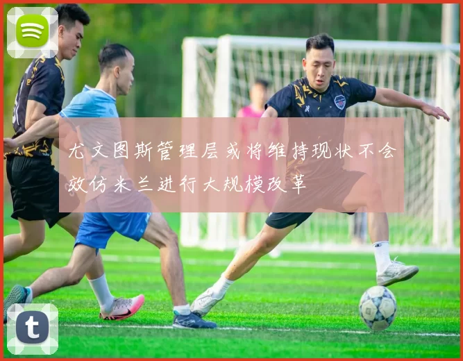 尤文图斯管理层或将维持现状不会效仿米兰进行大规模改革