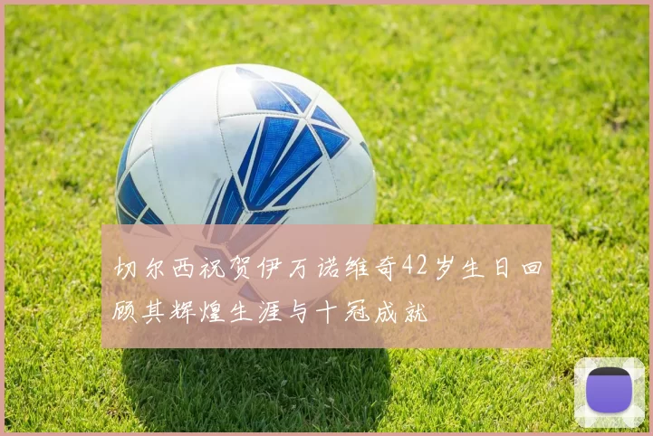 切尔西祝贺伊万诺维奇42岁生日回顾其辉煌生涯与十冠成就