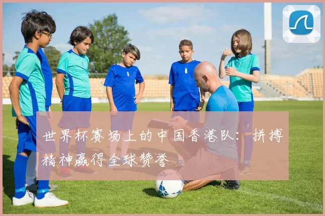 世界杯赛场上的中国香港队:拼搏精神赢得全球赞誉