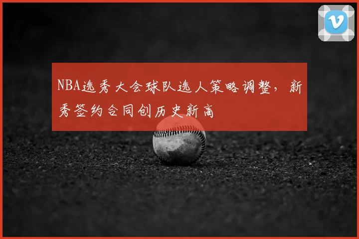 NBA选秀大会球队选人策略调整，新秀签约合同创历史新高