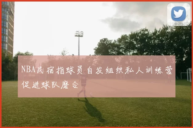 NBA民宿指球员自发组织私人训练营促进球队磨合