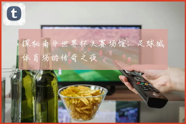 探秘南非世界杯决赛场馆：足球城体育场的传奇之夜