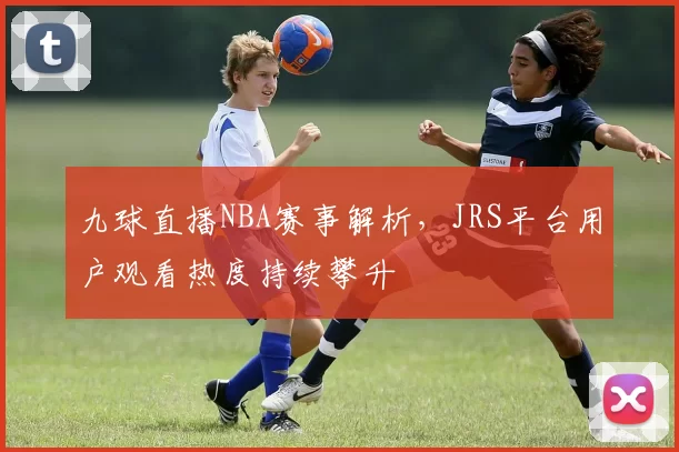 九球直播NBA赛事解析，JRS平台用户观看热度持续攀升