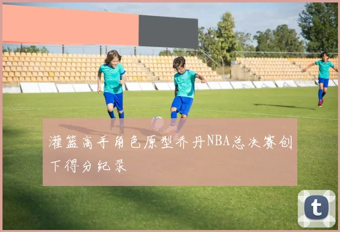 灌篮高手角色原型乔丹NBA总决赛创下得分纪录