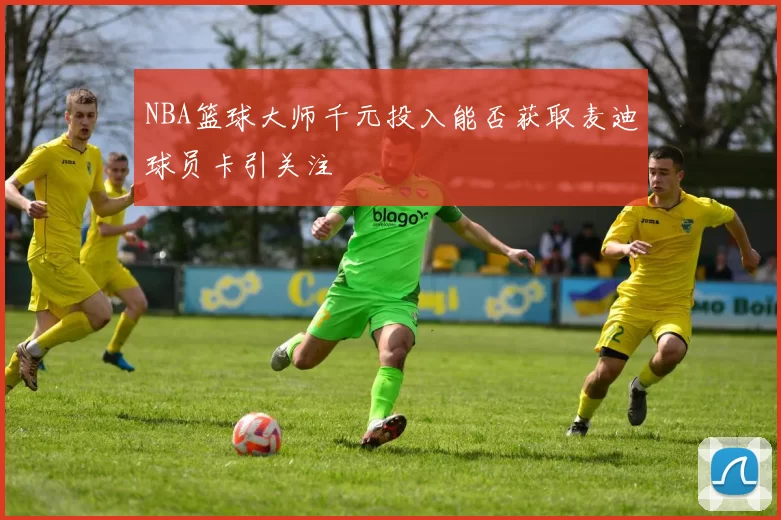 NBA篮球大师千元投入能否获取麦迪球员卡引关注