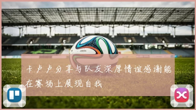 卡卢卢分享与队友深厚情谊感谢能在赛场上展现自我
