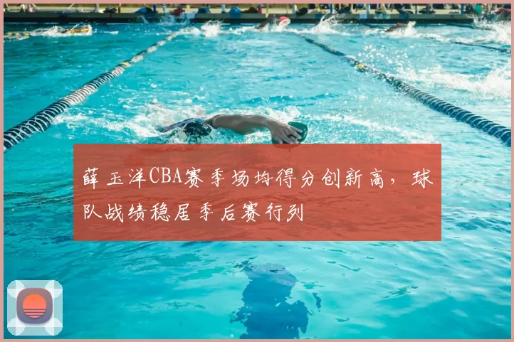 薛玉洋CBA赛季场均得分创新高，球队战绩稳居季后赛行列