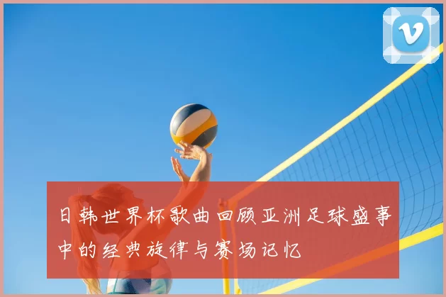 日韩世界杯歌曲回顾亚洲足球盛事中的经典旋律与赛场记忆