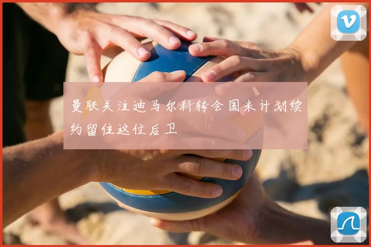 曼联关注迪马尔科转会国米计划续约留住这位后卫