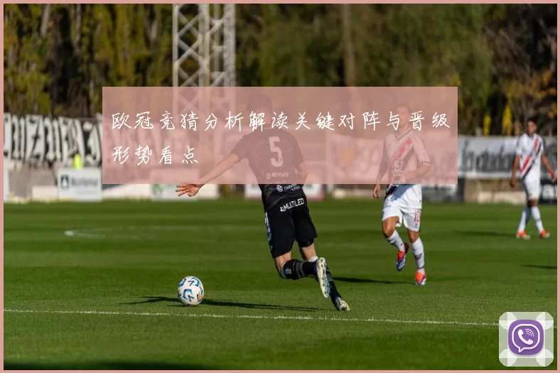 欧冠竞猜分析解读关键对阵与晋级形势看点