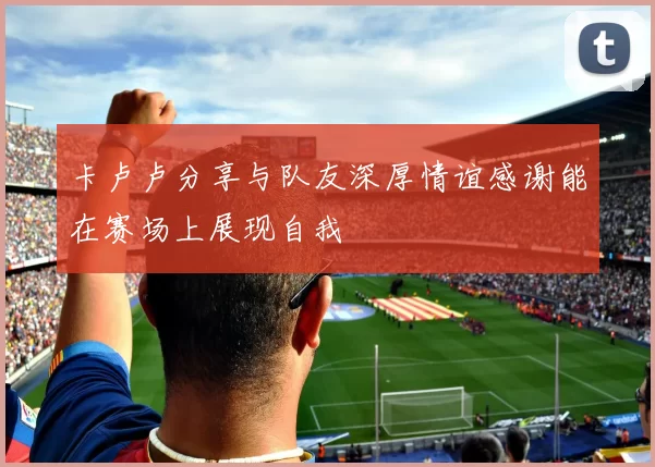 卡卢卢分享与队友深厚情谊感谢能在赛场上展现自我
