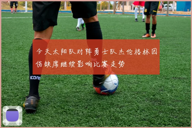 今天太阳队对阵勇士队杰伦格林因伤缺席继续影响比赛走势