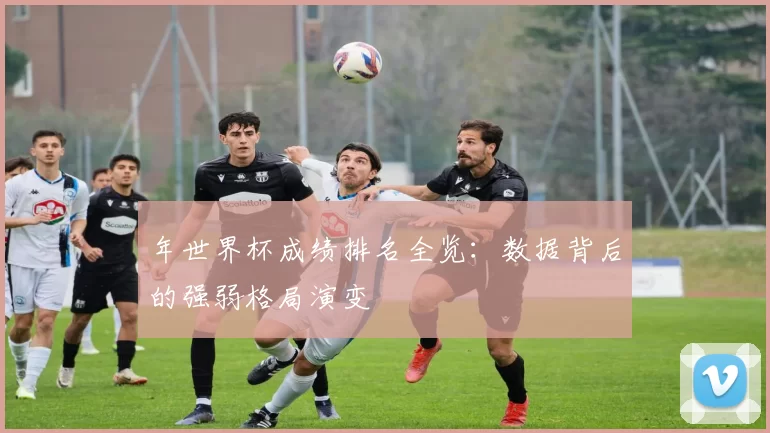 年世界杯成绩排名全览：数据背后的强弱格局演变