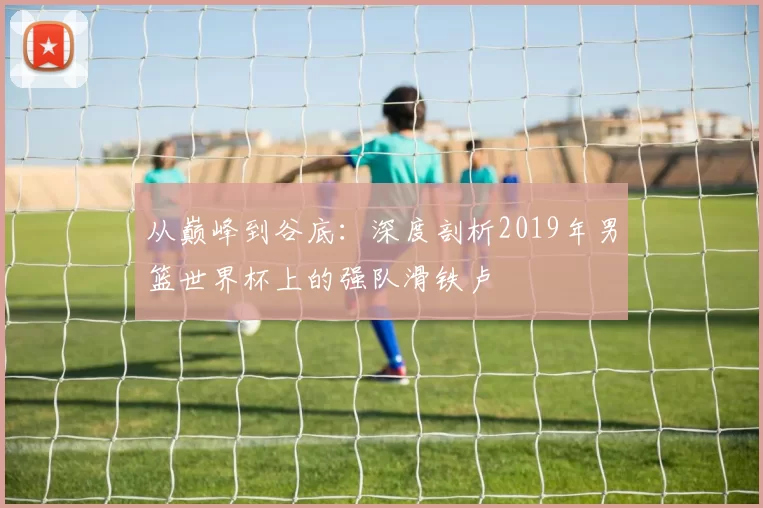 从巅峰到谷底:深度剖析2019年男篮世界杯上的强队滑铁卢