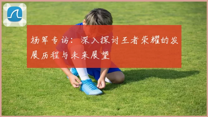 杨军专访：深入探讨王者荣耀的发展历程与未来展望