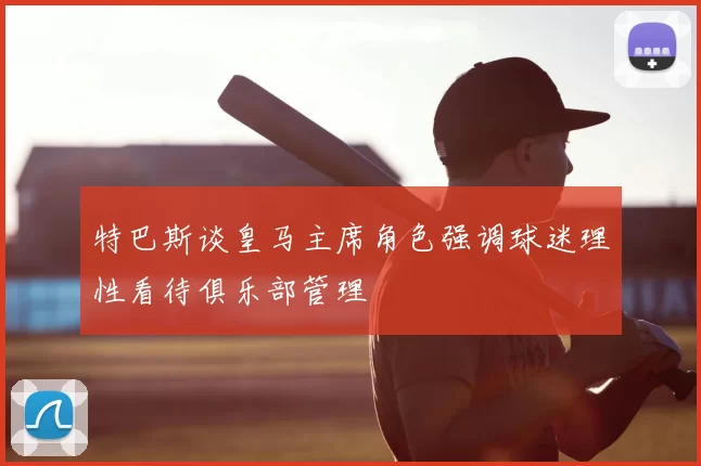 特巴斯谈皇马主席角色强调球迷理性看待俱乐部管理