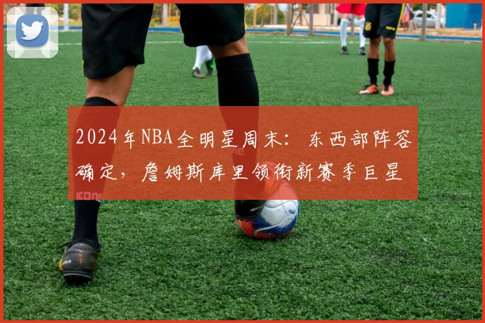 2024年NBA全明星周末：东西部阵容确定，詹姆斯库里领衔新赛季巨星对决