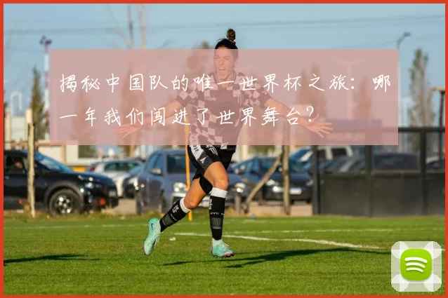 揭秘中国队的唯一世界杯之旅：哪一年我们闯进了世界舞台？