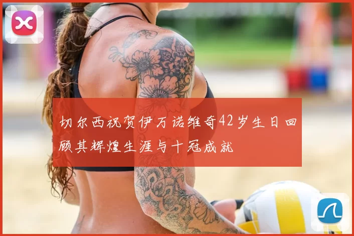 切尔西祝贺伊万诺维奇42岁生日回顾其辉煌生涯与十冠成就