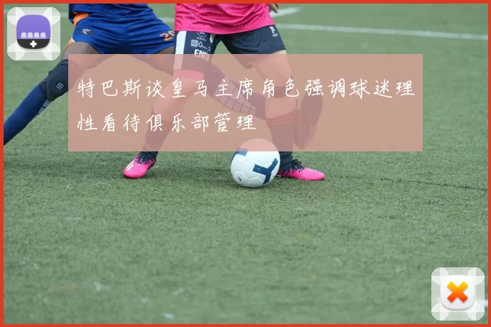 特巴斯谈皇马主席角色强调球迷理性看待俱乐部管理