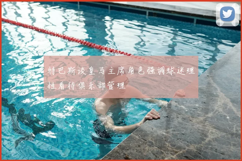 特巴斯谈皇马主席角色强调球迷理性看待俱乐部管理