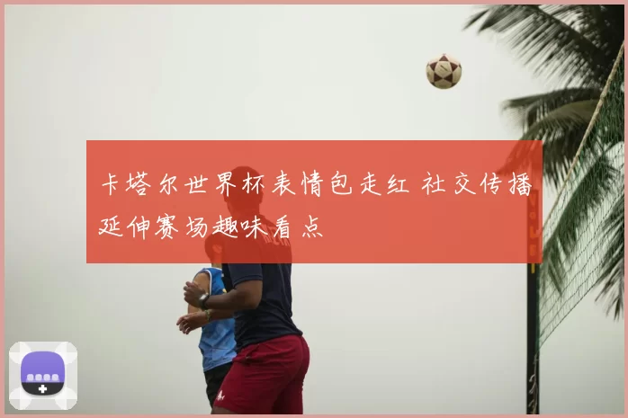 卡塔尔世界杯表情包走红 社交传播延伸赛场趣味看点