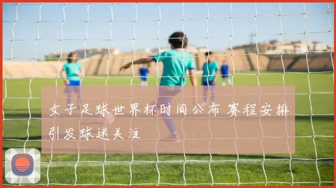 女子足球世界杯时间公布 赛程安排引发球迷关注