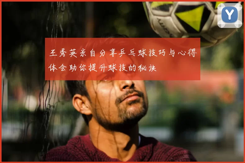 王秀英亲自分享乒乓球技巧与心得体会助你提升球技的秘诀