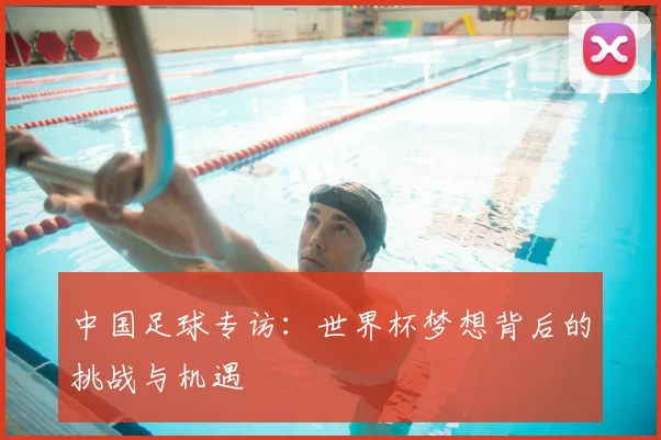 中国足球专访：世界杯梦想背后的挑战与机遇