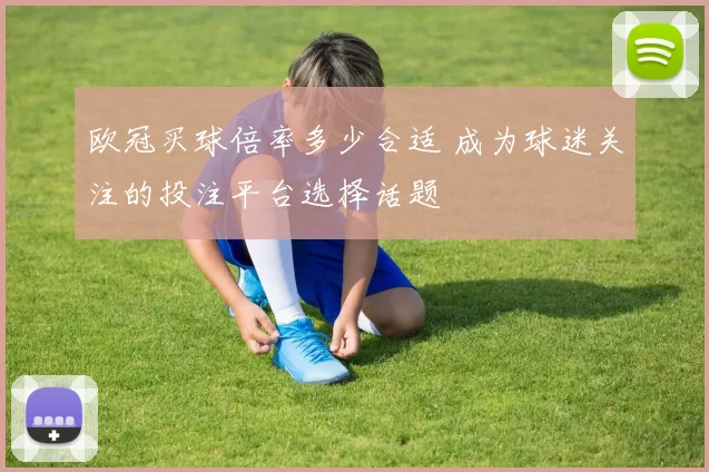 欧冠买球倍率多少合适 成为球迷关注的投注平台选择话题