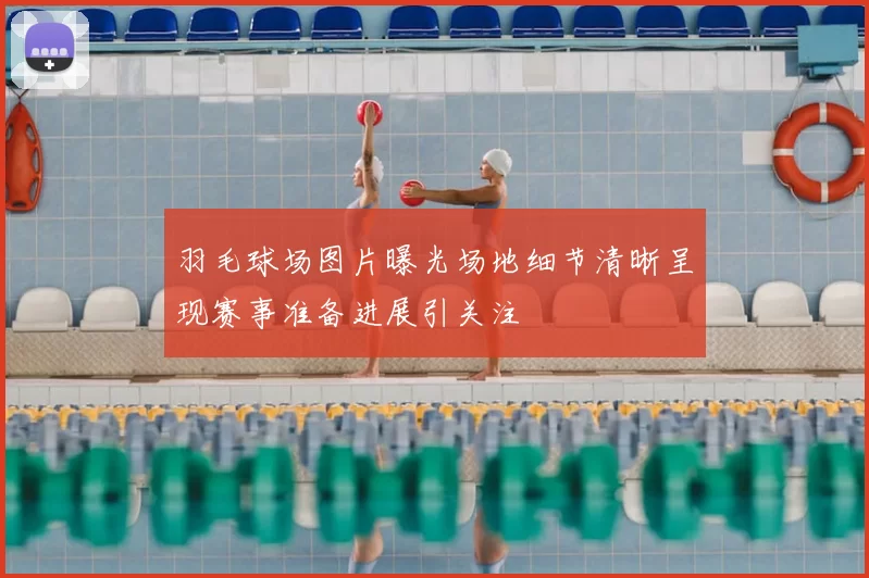 羽毛球场图片曝光场地细节清晰呈现赛事准备进展引关注