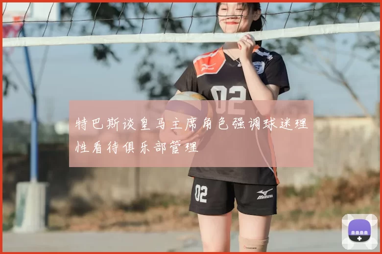 特巴斯谈皇马主席角色强调球迷理性看待俱乐部管理