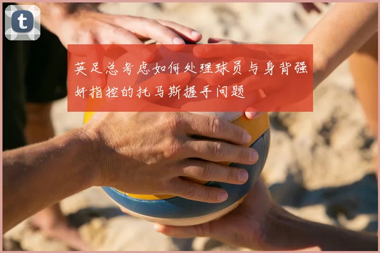 英足总考虑如何处理球员与身背强奸指控的托马斯握手问题