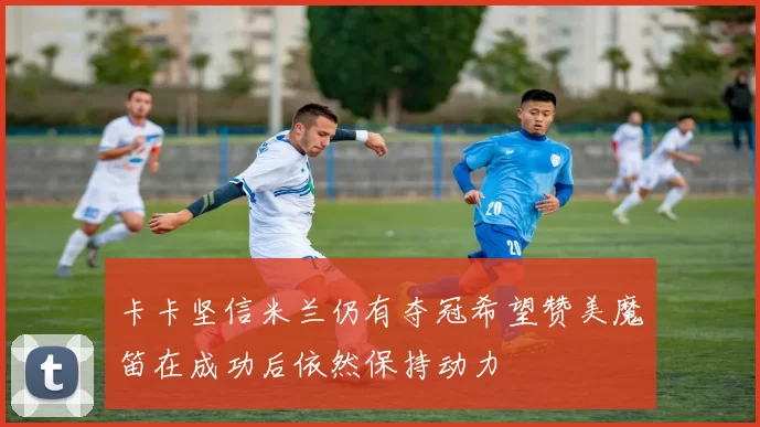 卡卡坚信米兰仍有夺冠希望赞美魔笛在成功后依然保持动力