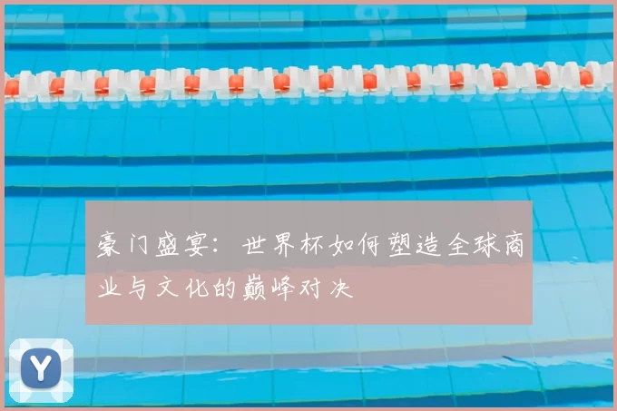 豪门盛宴:世界杯如何塑造全球商业与文化的巅峰对决