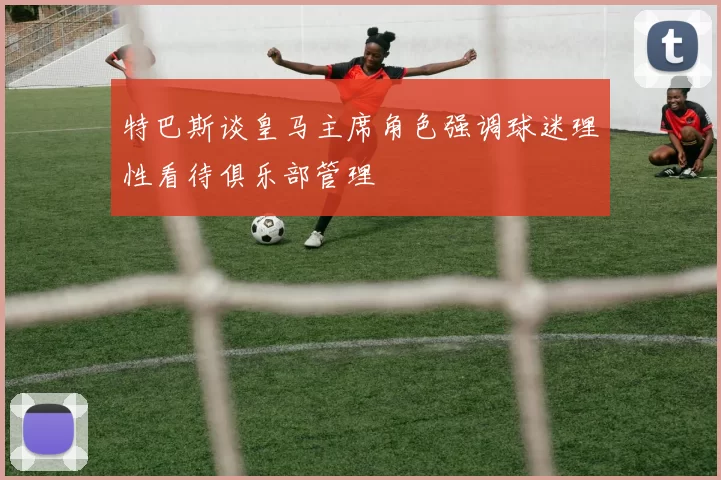 特巴斯谈皇马主席角色强调球迷理性看待俱乐部管理