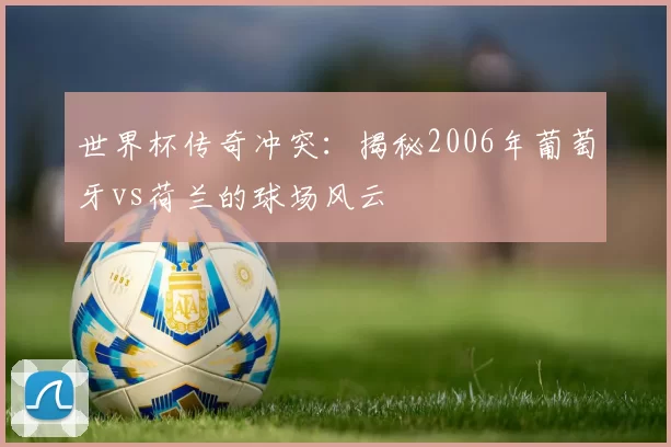 世界杯传奇冲突:揭秘2006年葡萄牙vs荷兰的球场风云